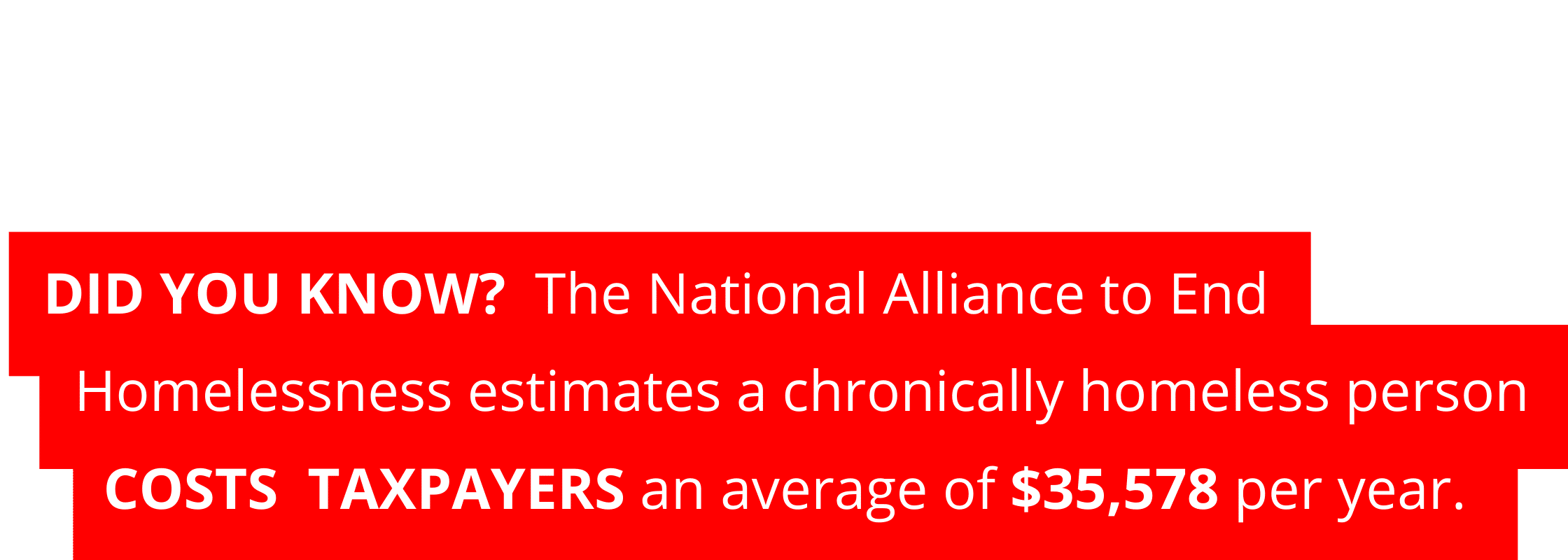 DID YOU KNOW? The National Alliance to End Homelessness estimates a chronically homeless person costs taxpayers an average of $35,578 per year.